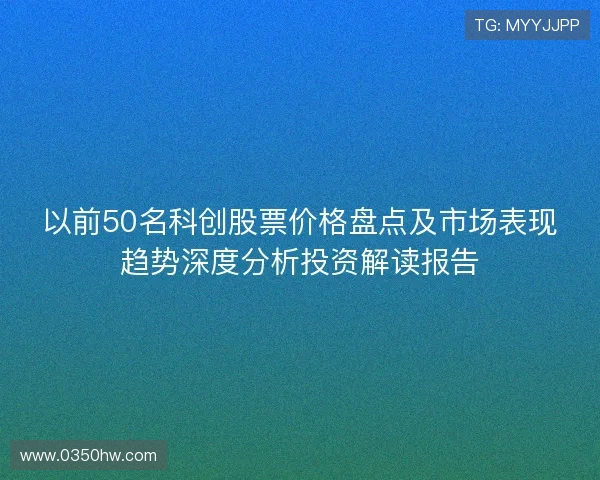 以前50名科创股票价格盘点及市场表现趋势深度分析投资解读报告